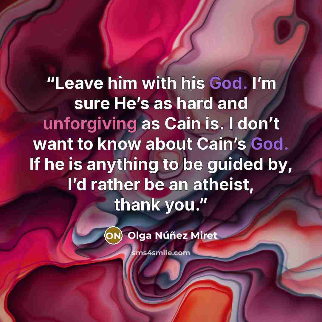 “Leave him with his God. I’m sure He’s as hard and unforgiving as Cain is. I don’t want to know about Cain’s God. If he is anything to be guided by, I’d rather be an atheist, thank you.” quote by Olga Núñez Miret