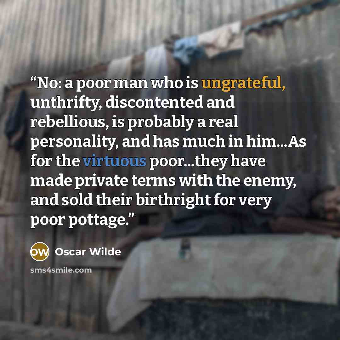 “No: a poor man who is ungrateful, unthrifty, discontented and rebellious, is probably a real personality, and has much in him...As for the virtuous poor...they have made private terms with the enemy, and sold their birthright for very poor pottage.” quote by oscar wilde