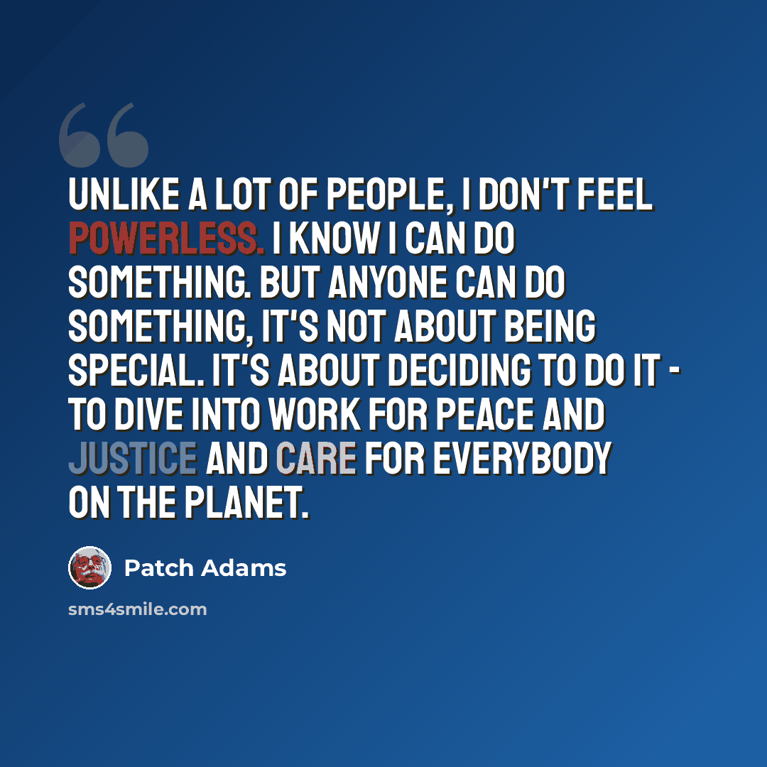 “Unlike a lot of people, I don't feel powerless. I know I can do something. But anyone can do something, it's not about being special. It's about deciding to do it - to dive into work for peace and justice and care for everybody on the planet.” quote by Patch Adams