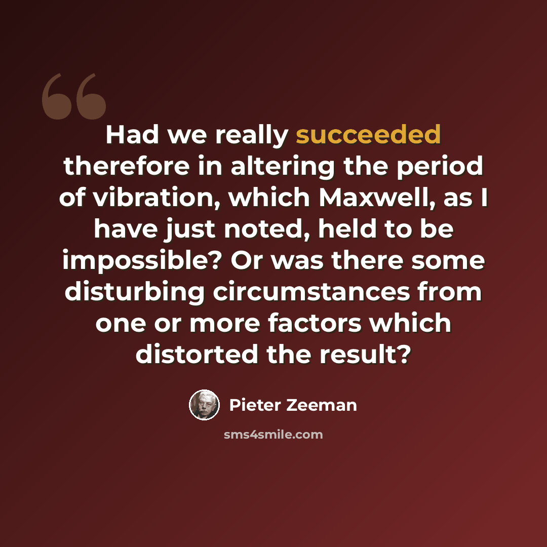 “Had we really succeeded therefore in altering the period of vibration, which Maxwell, as I have just noted, held to be impossible? Or was there some disturbing circumstances from one or more factors which distorted the result?” quote by Pieter Zeeman