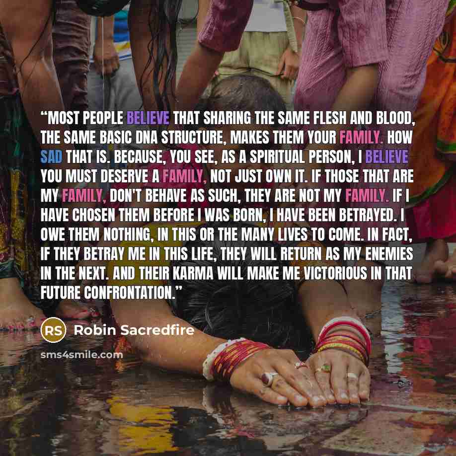 “Most people believe that sharing the same flesh and blood, the same basic DNA structure, makes them your family. How sad that is. Because, you see, as a spiritual person, I believe you must deserve a family, not just own it. If those that are my family, don't behave as such, they are not my…” quote by Robin Sacredfire