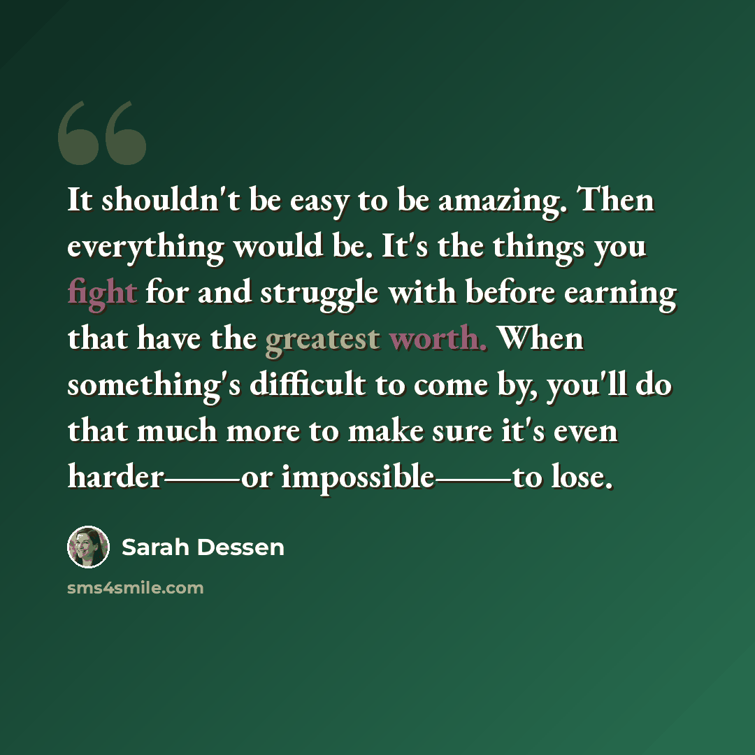 “It shouldn't be easy to be amazing. Then everything would be. It's the things you fight for and struggle with before earning that have the greatest worth. When something's difficult to come by, you'll do that much more to make sure it's even harder―or impossible―to lose.” quote by Sarah Dessen