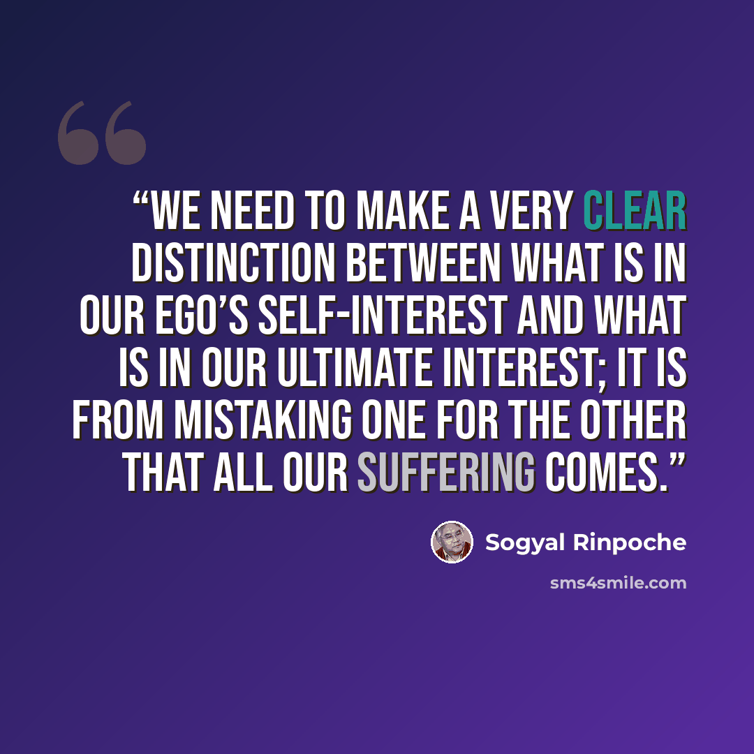“We need to make a very clear distinction between what is in our ego’s self-interest and what is in our ultimate interest; it is from mistaking one for the other that all our suffering comes.” quote by Sogyal Rinpoche