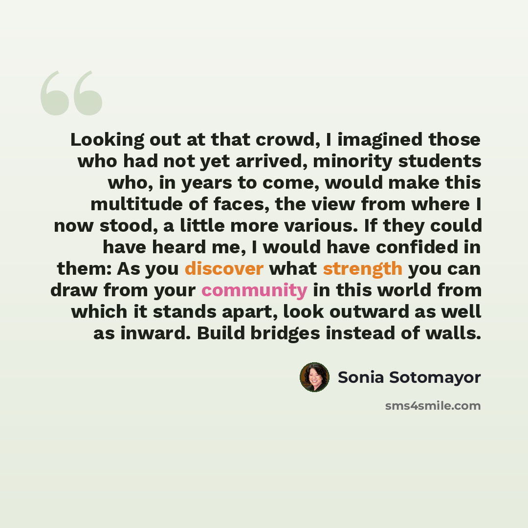 “Looking out at that crowd, I imagined those who had not yet arrived, minority students who, in years to come, would make this multitude of faces, the view from where I now stood, a little more various. If they could have heard me, I would have confided in them: As you discover what strength you…” quote by Sonia Sotomayor