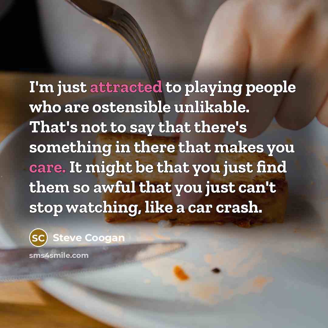 “I'm just attracted to playing people who are ostensible unlikable. That's not to say that there's something in there that makes you care. It might be that you just find them so awful that you just can't stop watching, like a car crash.” quote by Steve Coogan