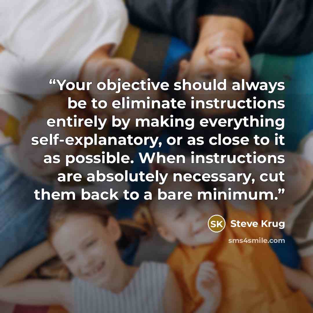 “Your objective should always be to eliminate instructions entirely by making everything self-explanatory, or as close to it as possible. When instructions are absolutely necessary, cut them back to a bare minimum.” quote by Steve Krug