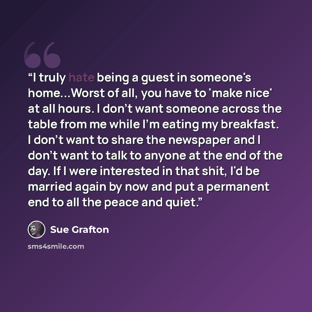 “I truly hate being a guest in someone's home...Worst of all, you have to 'make nice' at all hours. I don't want someone across the table from me while I'm eating my breakfast. I don't want to share the newspaper and I don't want to talk to anyone at the end of the day. If I were interested in that…” quote by Sue Grafton