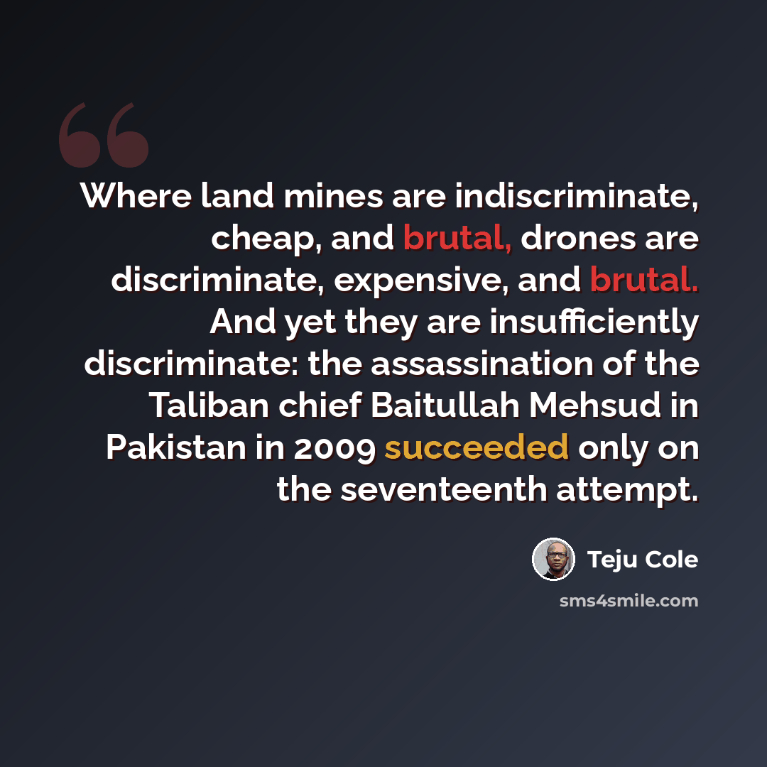 “Where land mines are indiscriminate, cheap, and brutal, drones are discriminate, expensive, and brutal. And yet they are insufficiently discriminate: the assassination of the Taliban chief Baitullah Mehsud in Pakistan in 2009 succeeded only on the seventeenth attempt.” quote by Teju Cole