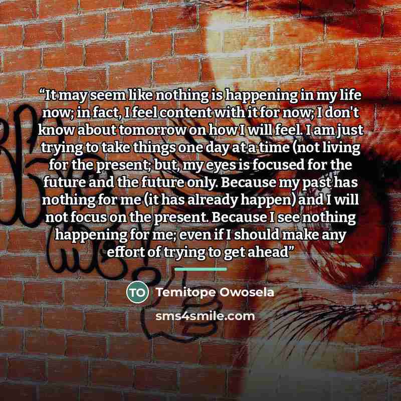 “It may seem like nothing is happening in my life now; in fact, I feel content with it for now; I don't know about tomorrow on how I will feel. I am just trying to take things one day at a time (not living for the present; but, my eyes is focused for the future and the future only. Because my past…” quote by Temitope Owosela