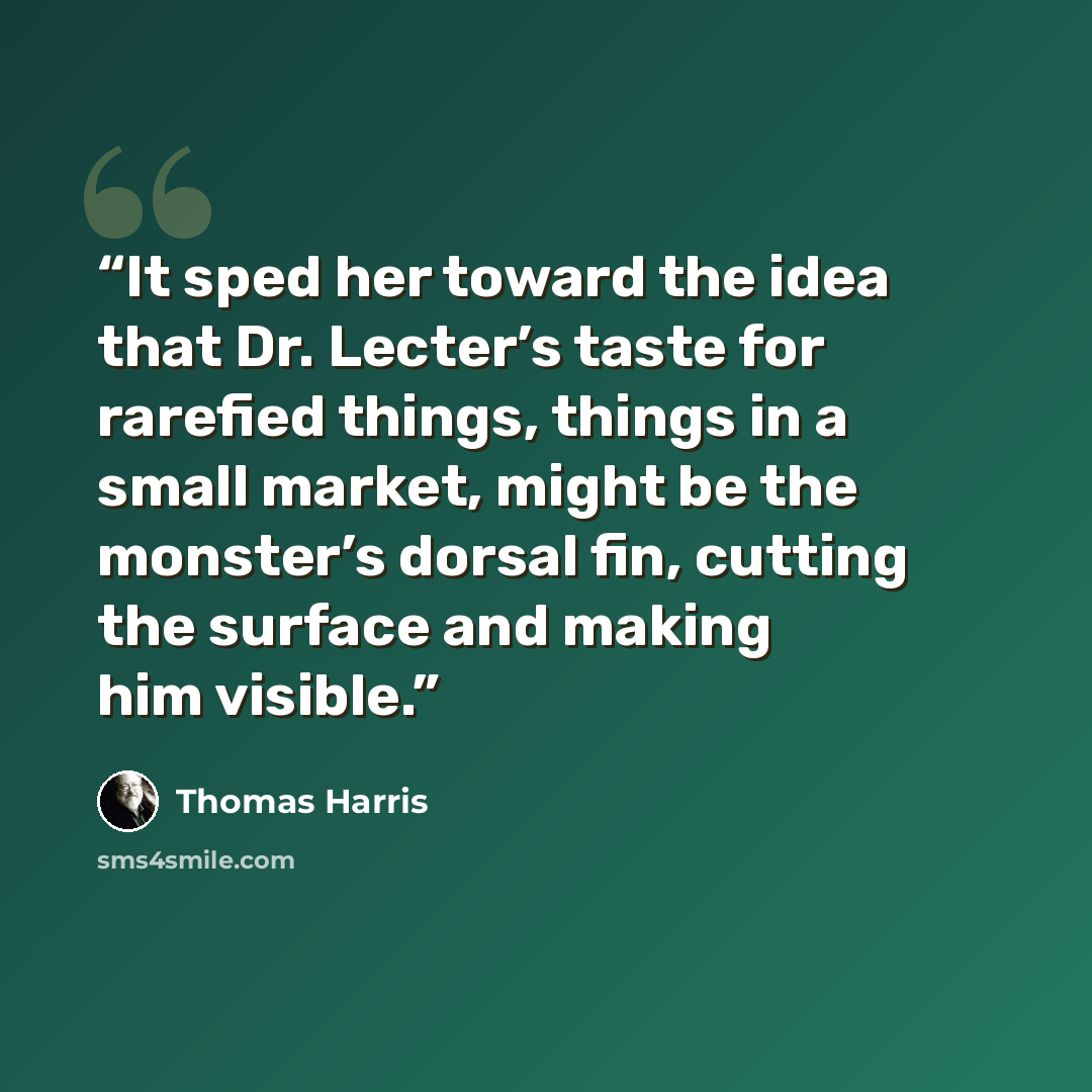 “It sped her toward the idea that Dr. Lecter’s taste for rarefied things, things in a small market, might be the monster’s dorsal fin, cutting the surface and making him visible.” quote by Thomas Harris