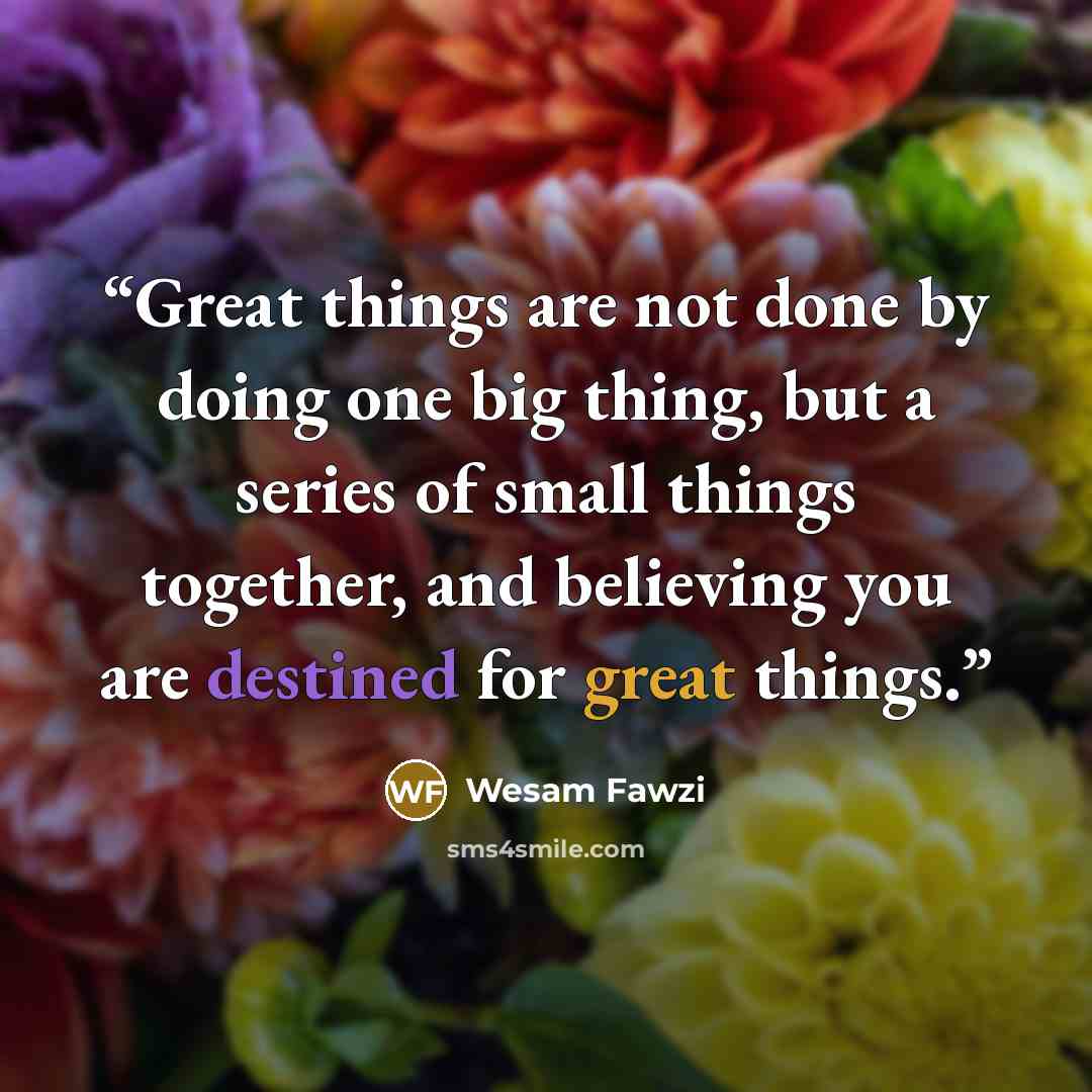 “Great things are not done by doing one big thing, but a series of small things together, and believing you are destined for great things.” quote by Wesam Fawzi