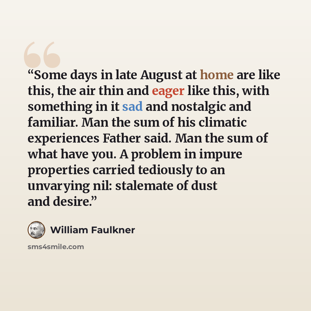 “Some days in late August at home are like this, the air thin and eager like this, with something in it sad and nostalgic and familiar. Man the sum of his climatic experiences Father said. Man the sum of what have you. A problem in impure properties carried tediously to an unvarying nil: stalemate…” quote by William Faulkner