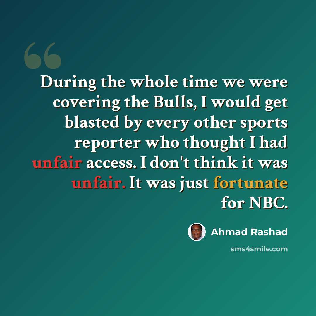 “During the whole time we were covering the Bulls, I would get blasted by every other sports reporter who thought I had unfair access. I don't think it was unfair. It was just fortunate for NBC.” quote by Ahmad Rashad