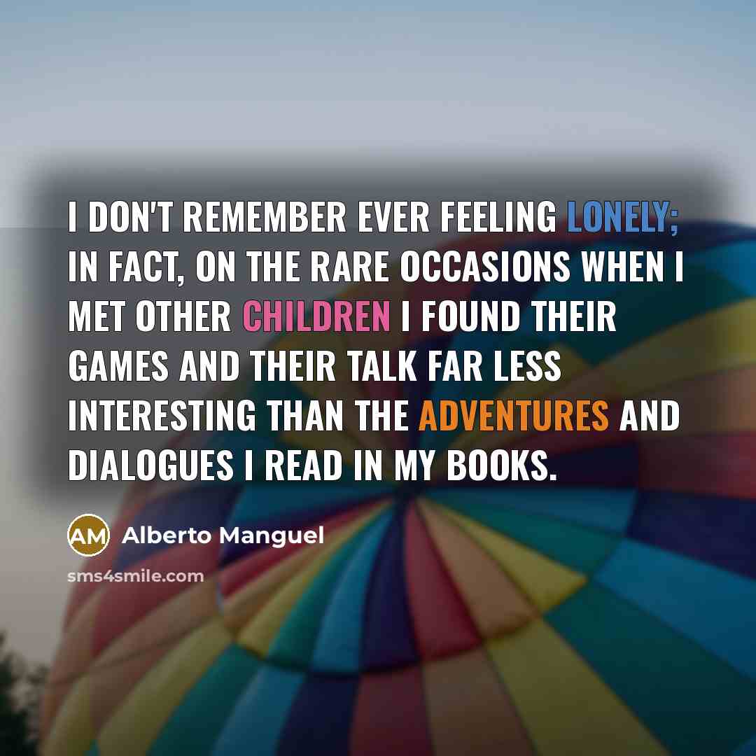 “I don't remember ever feeling lonely; in fact, on the rare occasions when I met other children I found their games and their talk far less interesting than the adventures and dialogues I read in my books.” quote by Alberto Manguel