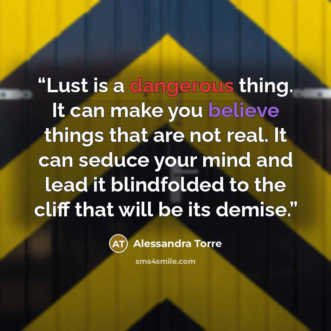“Lust is a dangerous thing. It can make you believe things that are not real. It can seduce your mind and lead it blindfolded to the cliff that will be its demise.” quote by Alessandra Torre