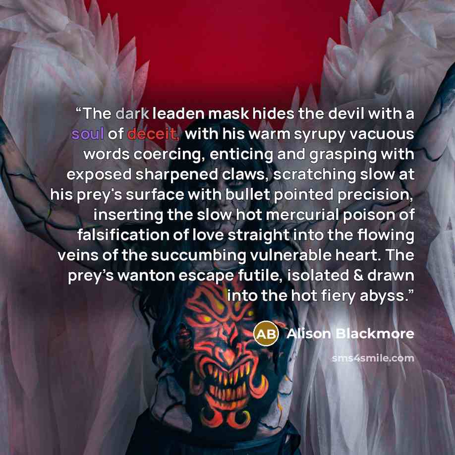 “The dark leaden mask hides the devil with a soul of deceit, with his warm syrupy vacuous words coercing, enticing and grasping with exposed sharpened claws, scratching slow at his prey's surface with bullet pointed precision, inserting the slow hot mercurial poison of falsification of love…” quote by Alison Blackmore