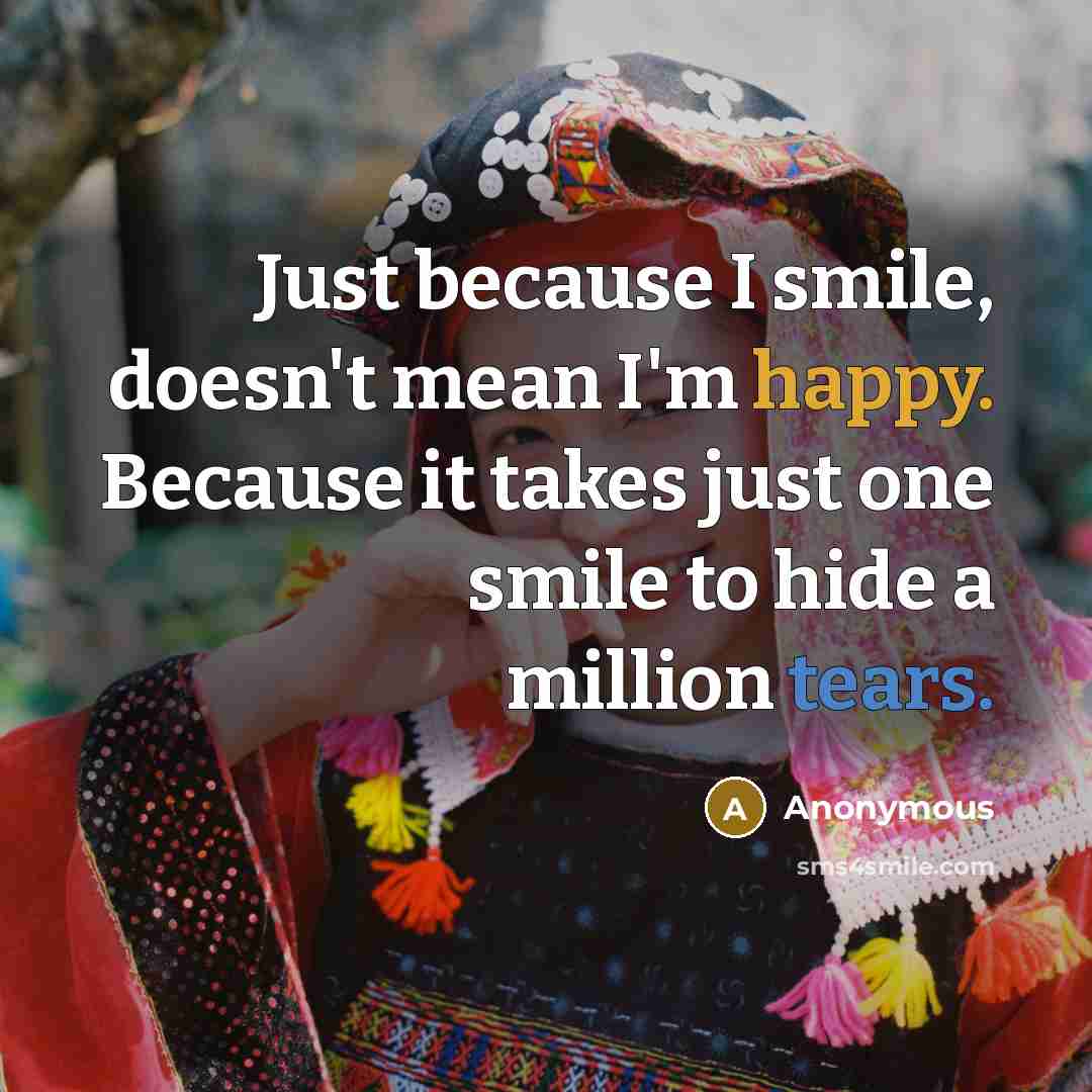 “Just because I smile, doesn't mean I'm happy. Because it takes just one smile to hide a million tears.” quote by Anonymous