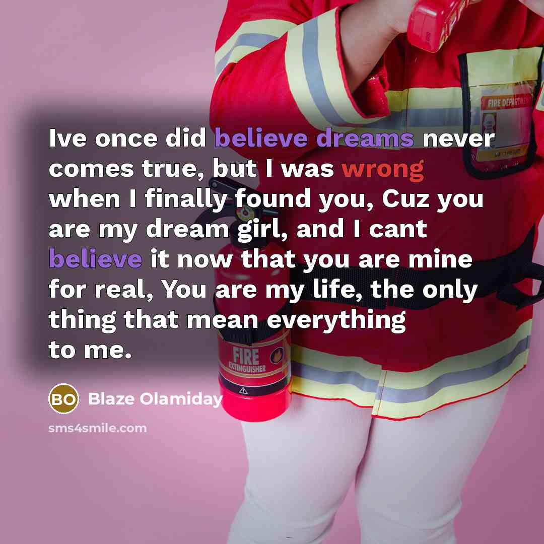 “Ive once did believe dreams never comes true, but I was wrong when I finally found you, Cuz you are my dream girl, and I cant believe it now that you are mine for real, You are my life, the only thing that mean everything to me.” quote by Blaze Olamiday