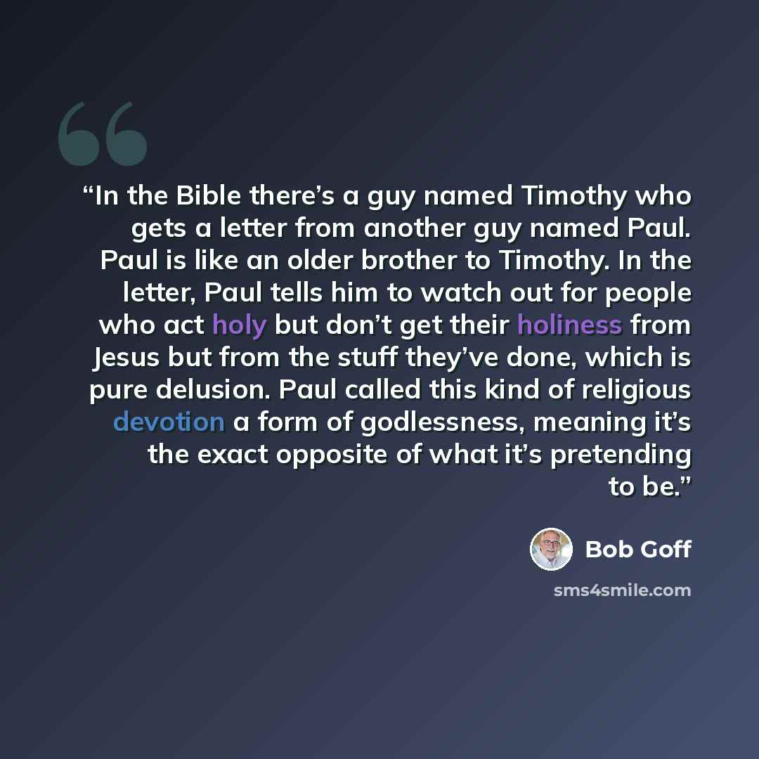 “In the Bible there’s a guy named Timothy who gets a letter from another guy named Paul. Paul is like an older brother to Timothy. In the letter, Paul tells him to watch out for people who act holy but don’t get their holiness from Jesus but from the stuff they’ve done, which is pure delusion. Paul…” quote by Bob Goff