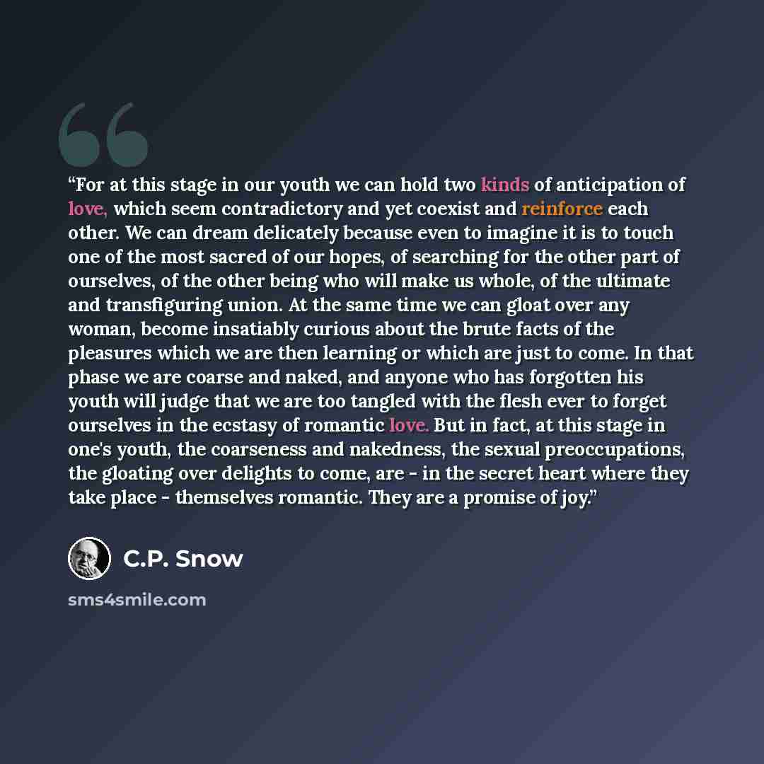 “For at this stage in our youth we can hold two kinds of anticipation of love, which seem contradictory and yet coexist and reinforce each other. We can dream delicately because even to imagine it is to touch one of the most sacred of our hopes, of searching for the other part of ourselves, of the…” quote by C.P. Snow
