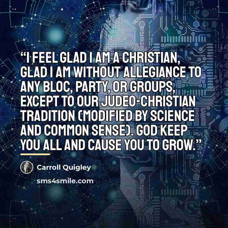 “I feel glad I am a Christian, glad I am without allegiance to any bloc, party, or groups, except to our Judeo-Christian tradition (modified by science and common sense). God keep you all and cause you to grow.” quote by Carroll Quigley