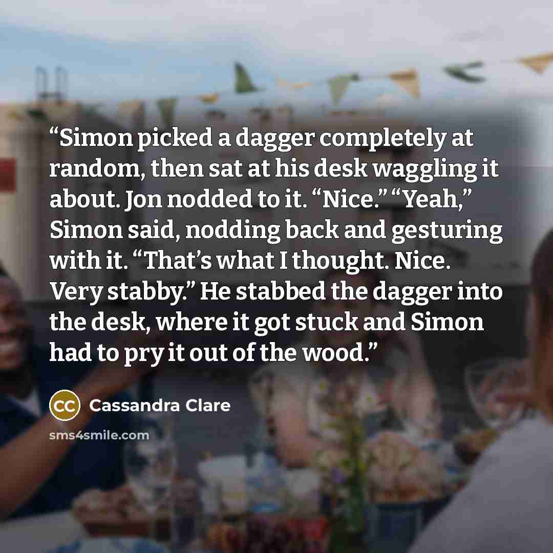 “Simon picked a dagger completely at random, then sat at his desk waggling it about. Jon nodded to it. “Nice.” “Yeah,” Simon said, nodding back and gesturing with it. “That’s what I thought. Nice. Very stabby.” He stabbed the dagger into the desk, where it got stuck and Simon had to pry it out of…” quote by Cassandra Clare