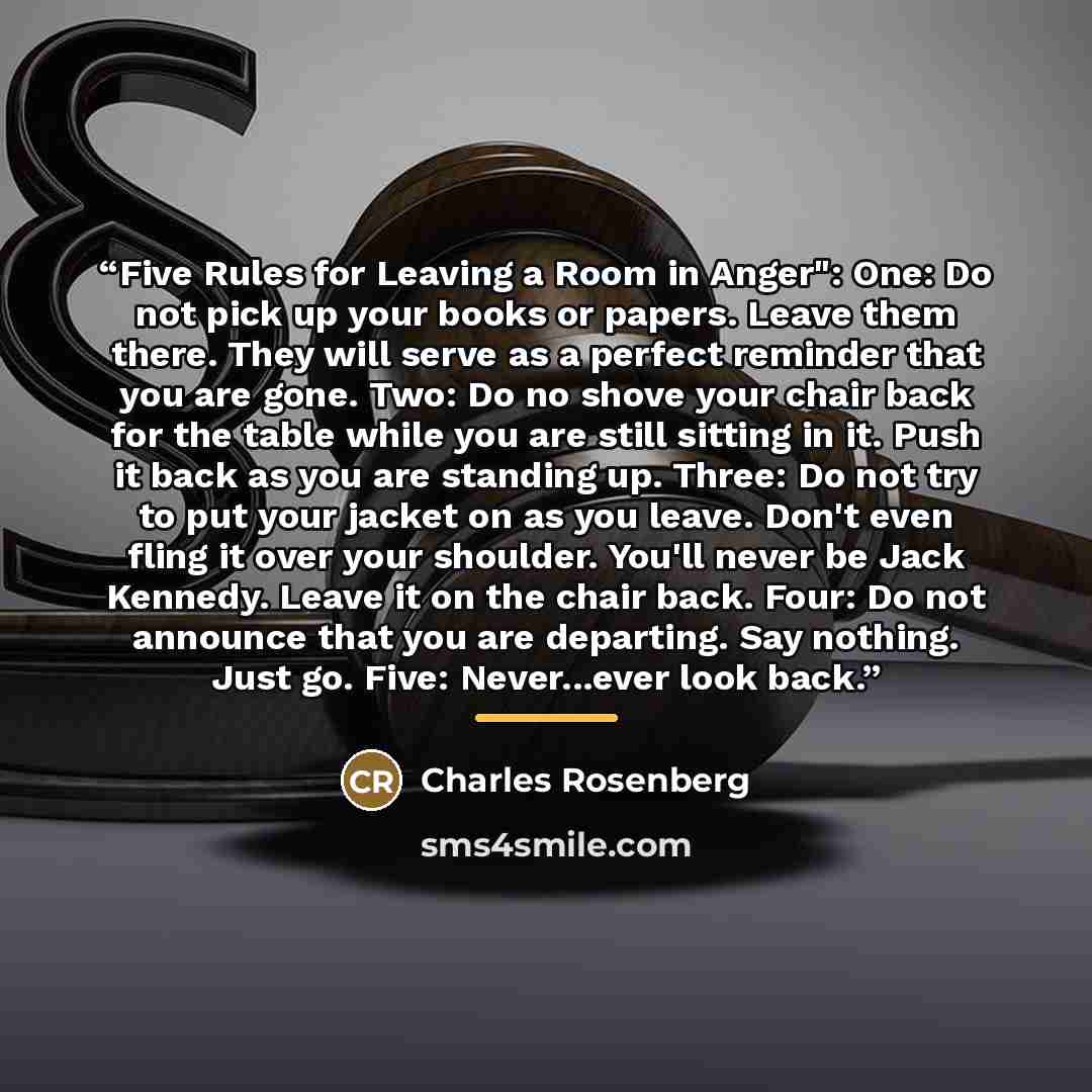 “Five Rules for Leaving a Room in Anger": One: Do not pick up your books or papers. Leave them there. They will serve as a perfect reminder that you are gone. Two: Do no shove your chair back for the table while you are still sitting in it. Push it back as you are standing up. Three: Do not try to…” quote by Charles Rosenberg