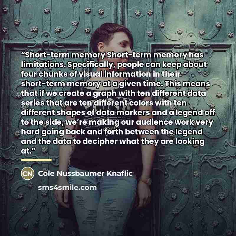“Short-term memory Short-term memory has limitations. Specifically, people can keep about four chunks of visual information in their short-term memory at a given time. This means that if we create a graph with ten different data series that are ten different colors with ten different shapes of data…” quote by Cole Nussbaumer Knaflic