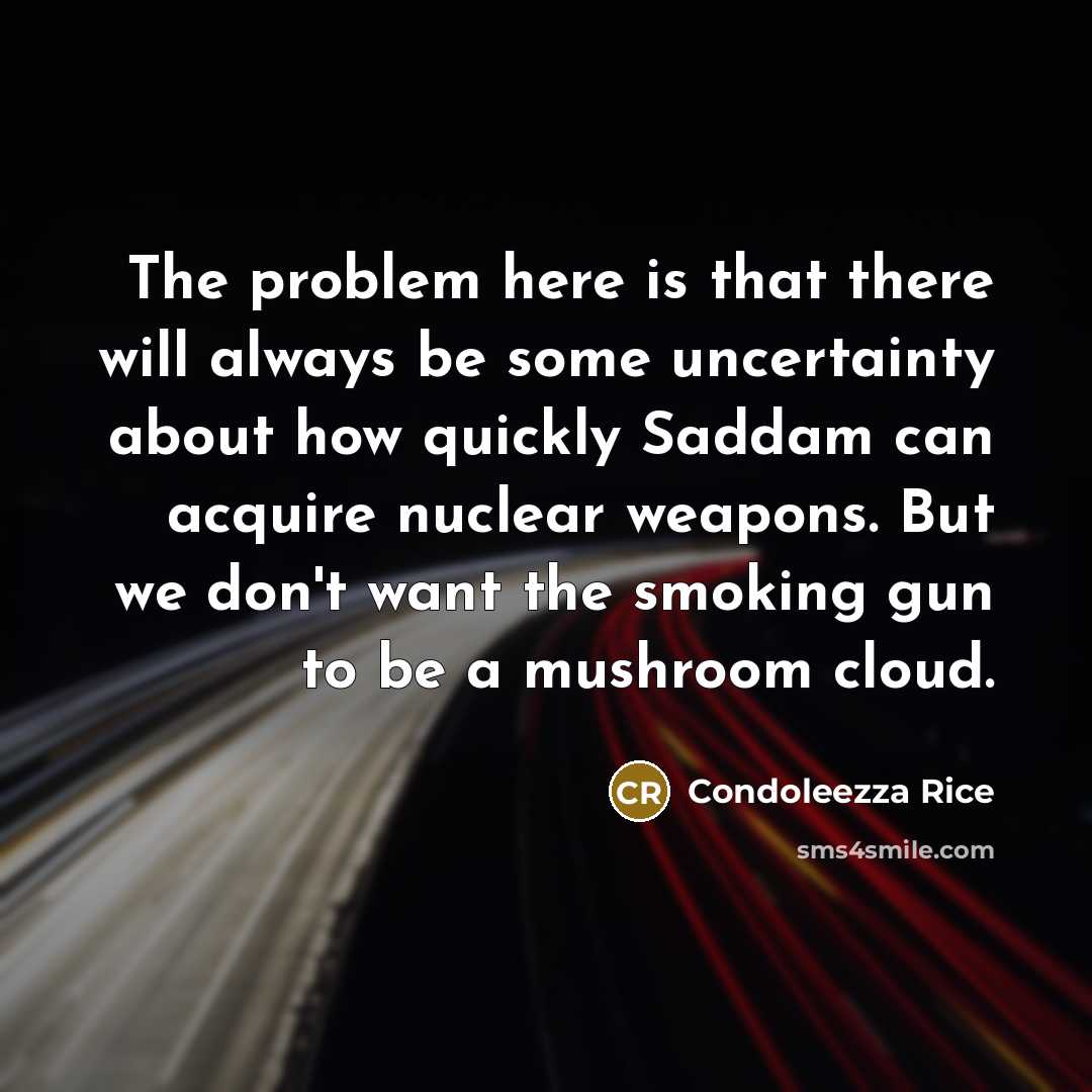 “The problem here is that there will always be some uncertainty about how quickly Saddam can acquire nuclear weapons. But we don't want the smoking gun to be a mushroom cloud.” quote by Condoleezza Rice