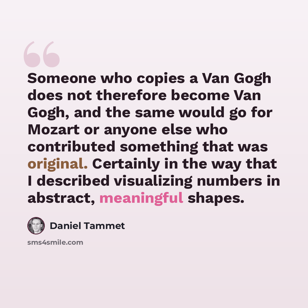 “Someone who copies a Van Gogh does not therefore become Van Gogh, and the same would go for Mozart or anyone else who contributed something that was original. Certainly in the way that I described visualizing numbers in abstract, meaningful shapes.” quote by Daniel Tammet