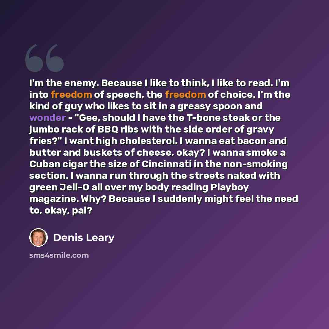 “I'm the enemy. Because I like to think, I like to read. I'm into freedom of speech, the freedom of choice. I'm the kind of guy who likes to sit in a greasy spoon and wonder - "Gee, should I have the T-bone steak or the jumbo rack of BBQ ribs with the side order of gravy fries?" I want high…” quote by Denis Leary
