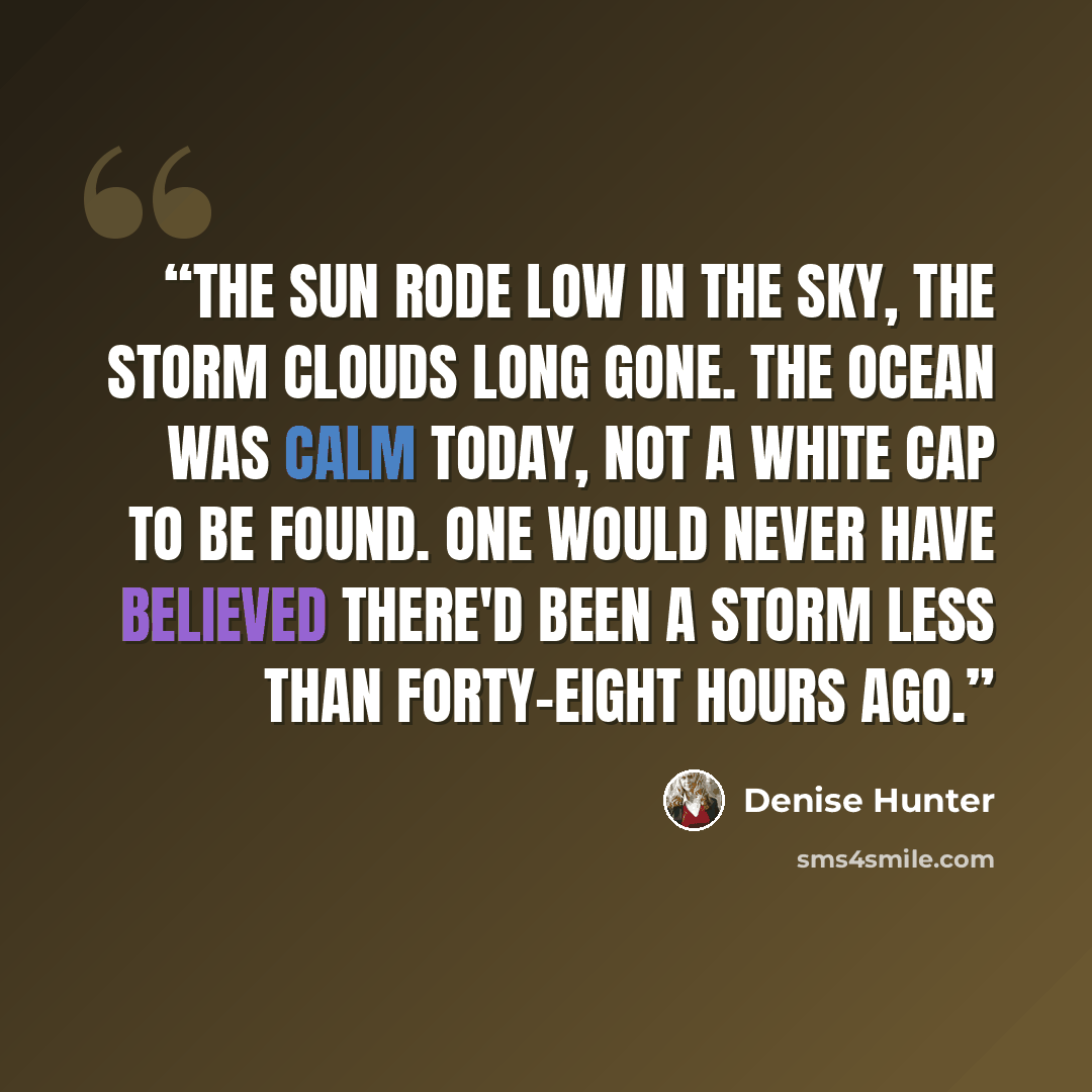 “The sun rode low in the sky, the storm clouds long gone. The ocean was calm today, not a white cap to be found. One would never have believed there'd been a storm less than forty-eight hours ago.” quote by Denise Hunter