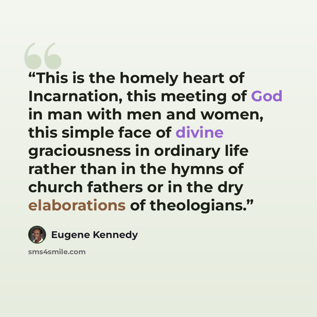 “This is the homely heart of Incarnation, this meeting of God in man with men and women, this simple face of divine graciousness in ordinary life rather than in the hymns of church fathers or in the dry elaborations of theologians.” quote by Eugene Kennedy