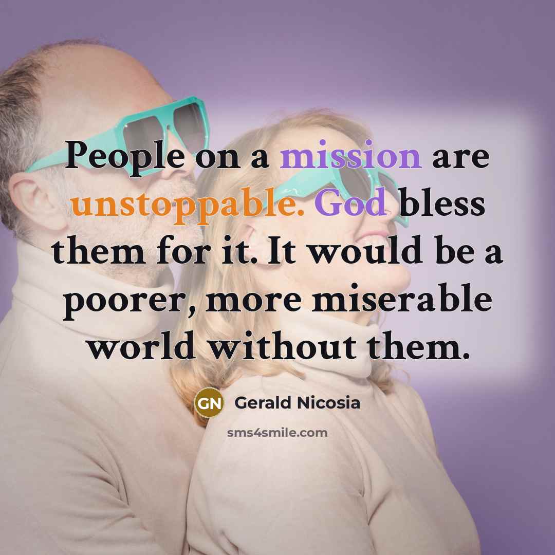 “People on a mission are unstoppable. God bless them for it. It would be a poorer, more miserable world without them.” quote by Gerald Nicosia