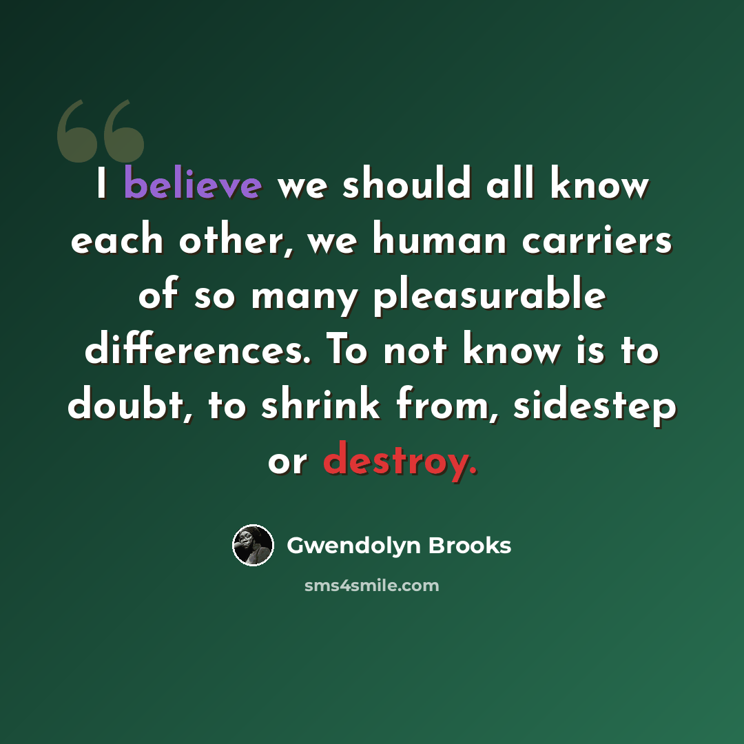 “I believe we should all know each other, we human carriers of so many pleasurable differences. To not know is to doubt, to shrink from, sidestep or destroy.” quote by Gwendolyn Brooks