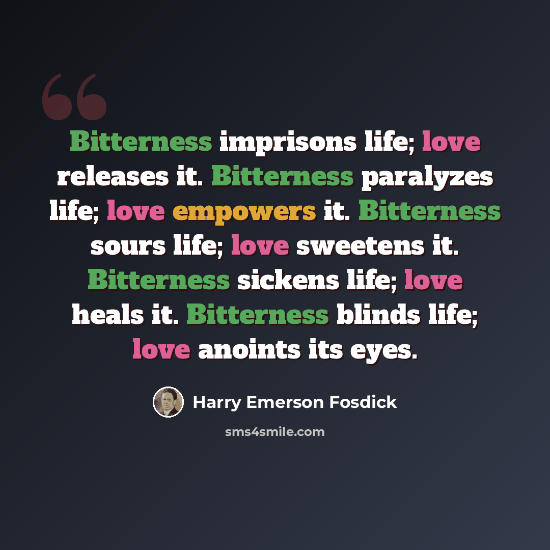 “Bitterness imprisons life; love releases it. Bitterness paralyzes life; love empowers it. Bitterness sours life; love sweetens it. Bitterness sickens life; love heals it. Bitterness blinds life; love anoints its eyes.” quote by Harry Emerson Fosdick