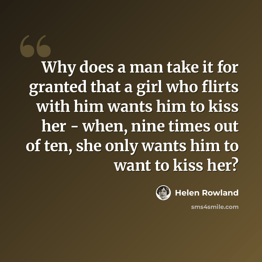 “Why does a man take it for granted that a girl who flirts with him wants him to kiss her - when, nine times out of ten, she only wants him to want to kiss her?” quote by Helen Rowland