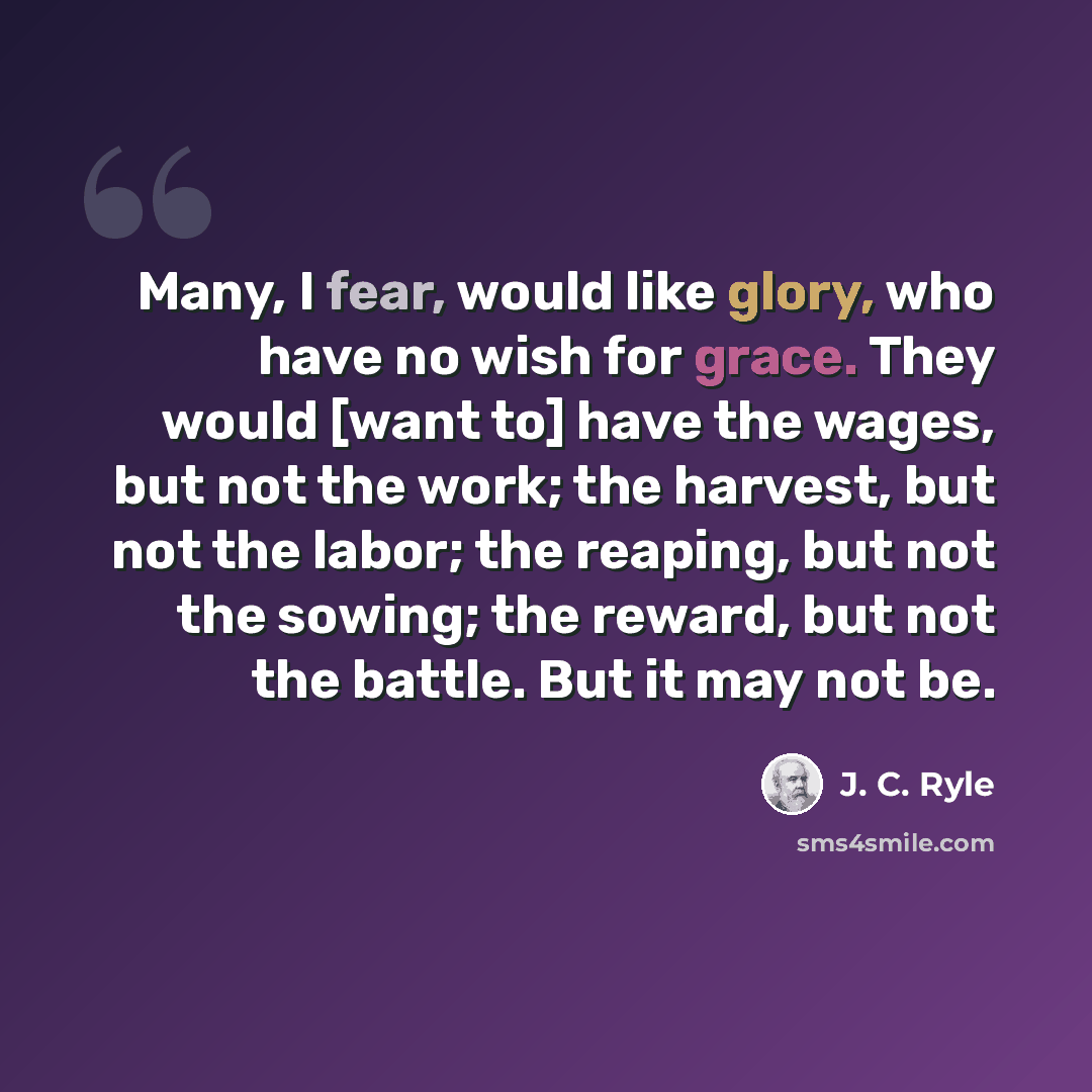 “Many, I fear, would like glory, who have no wish for grace. They would [want to] have the wages, but not the work; the harvest, but not the labor; the reaping, but not the sowing; the reward, but not the battle. But it may not be.” quote by J. C. Ryle