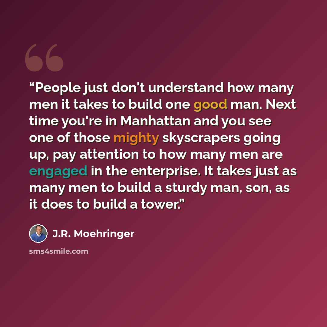 “People just don't understand how many men it takes to build one good man. Next time you're in Manhattan and you see one of those mighty skyscrapers going up, pay attention to how many men are engaged in the enterprise. It takes just as many men to build a sturdy man, son, as it does to build a…” quote by J.R. Moehringer