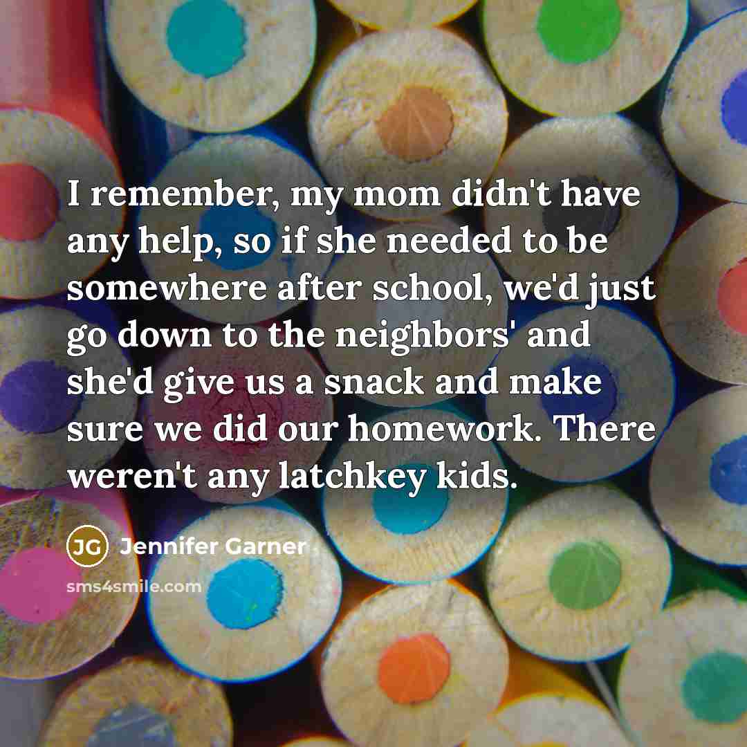 “I remember, my mom didn't have any help, so if she needed to be somewhere after school, we'd just go down to the neighbors' and she'd give us a snack and make sure we did our homework. There weren't any latchkey kids.” quote by Jennifer Garner
