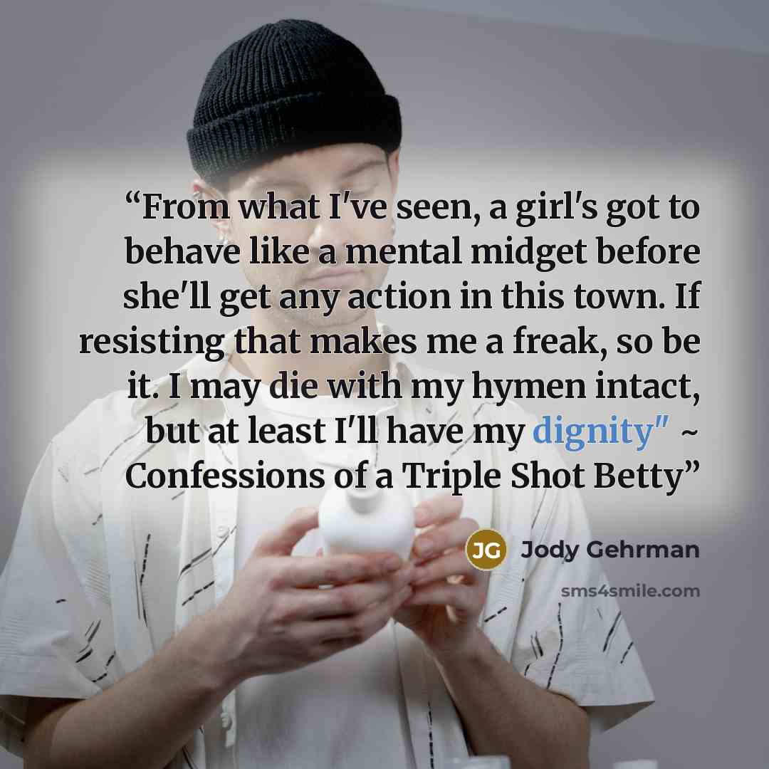 “From what I've seen, a girl's got to behave like a mental midget before she'll get any action in this town. If resisting that makes me a freak, so be it. I may die with my hymen intact, but at least I'll have my dignity" ~ Confessions of a Triple Shot Betty” quote by Jody Gehrman