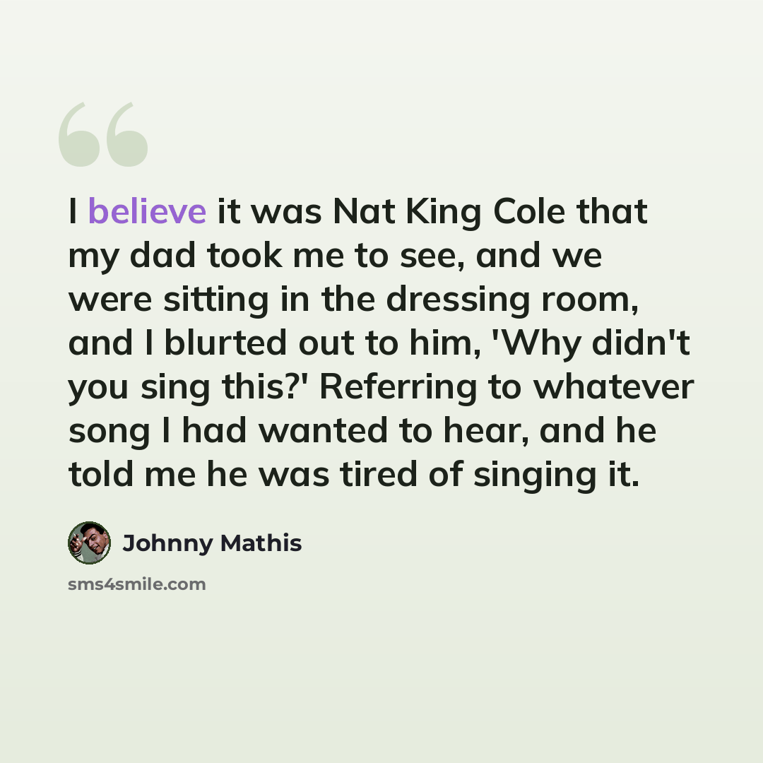 “I believe it was Nat King Cole that my dad took me to see, and we were sitting in the dressing room, and I blurted out to him, 'Why didn't you sing this?' Referring to whatever song I had wanted to hear, and he told me he was tired of singing it.” quote by Johnny Mathis