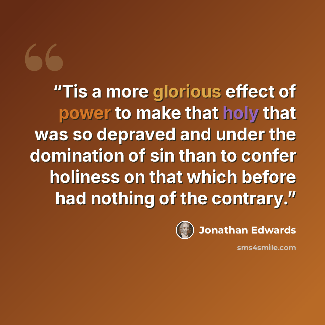 “Tis a more glorious effect of power to make that holy that was so depraved and under the domination of sin than to confer holiness on that which before had nothing of the contrary.” quote by Jonathan Edwards