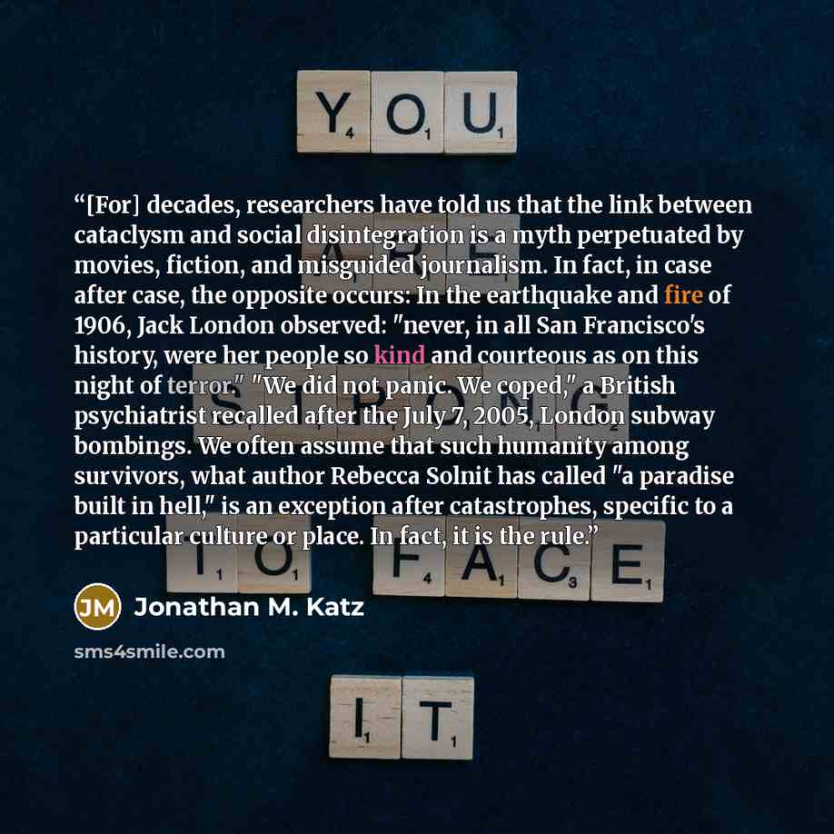 “[For] decades, researchers have told us that the link between cataclysm and social disintegration is a myth perpetuated by movies, fiction, and misguided journalism. In fact, in case after case, the opposite occurs: In the earthquake and fire of 1906, Jack London observed: "never, in all San…” quote by Jonathan M. Katz