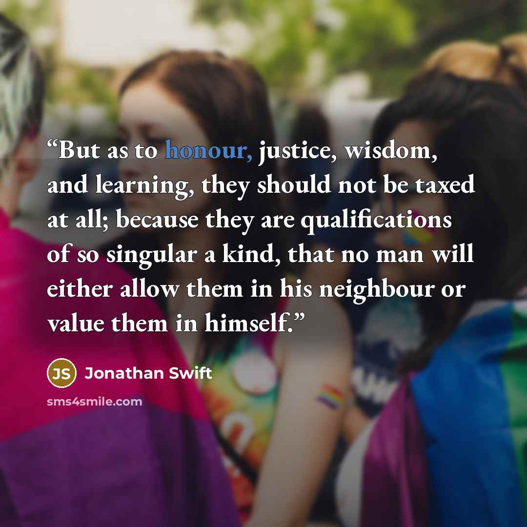 “But as to honour, justice, wisdom, and learning, they should not be taxed at all; because they are qualifications of so singular a kind, that no man will either allow them in his neighbour or value them in himself.” quote by Jonathan Swift