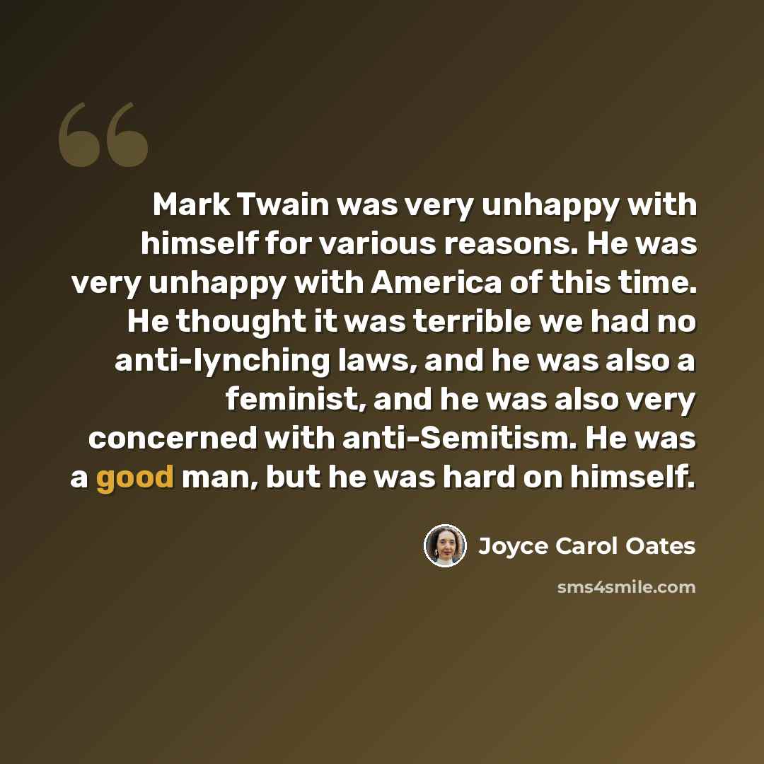 “Mark Twain was very unhappy with himself for various reasons. He was very unhappy with America of this time. He thought it was terrible we had no anti-lynching laws, and he was also a feminist, and he was also very concerned with anti-Semitism. He was a good man, but he was hard on himself.” quote by Joyce Carol Oates