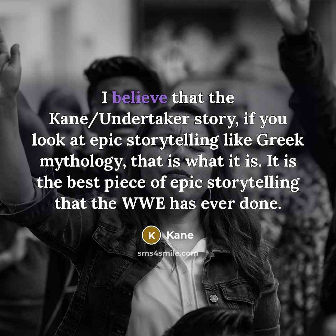 “I believe that the Kane/Undertaker story, if you look at epic storytelling like Greek mythology, that is what it is. It is the best piece of epic storytelling that the WWE has ever done.” quote by Kane