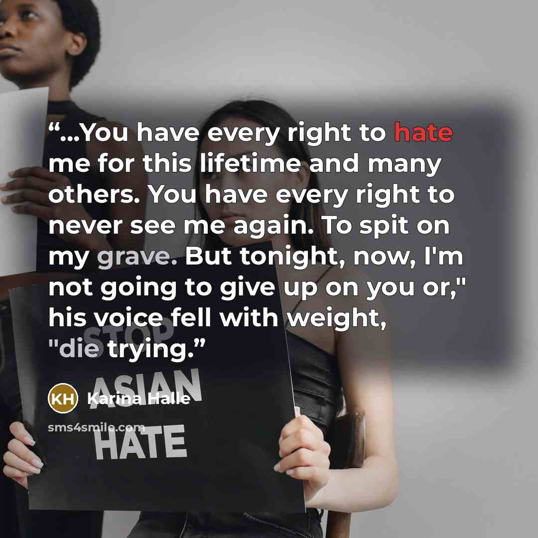 “…You have every right to hate me for this lifetime and many others. You have every right to never see me again. To spit on my grave. But tonight, now, I'm not going to give up on you or," his voice fell with weight, "die trying.” quote by Karina Halle