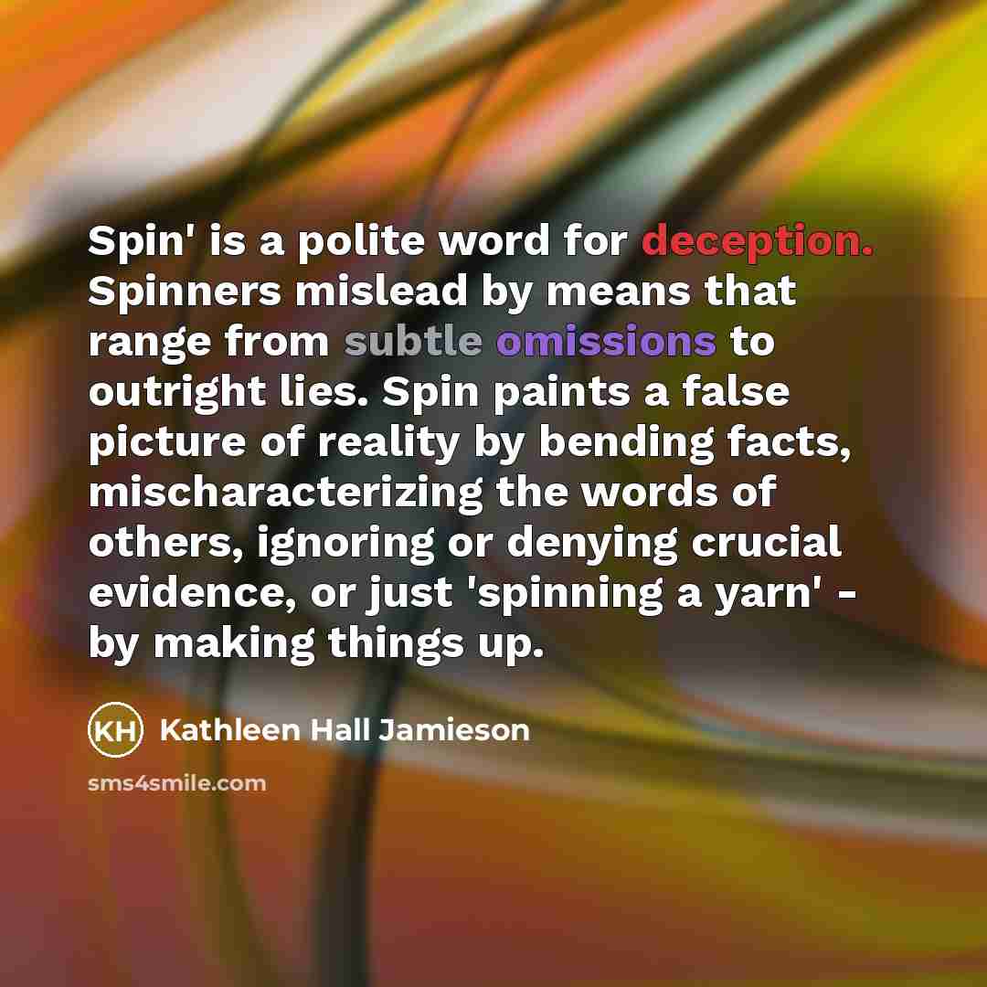 “Spin' is a polite word for deception. Spinners mislead by means that range from subtle omissions to outright lies. Spin paints a false picture of reality by bending facts, mischaracterizing the words of others, ignoring or denying crucial evidence, or just 'spinning a yarn' - by making things up.” quote by Kathleen Hall Jamieson