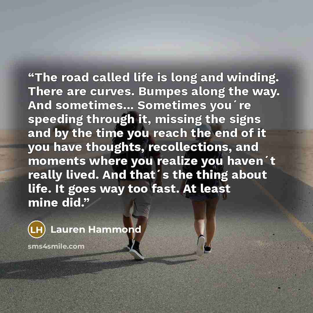 “The road called life is long and winding. There are curves. Bumpes along the way. And sometimes... Sometimes you´re speeding through it, missing the signs and by the time you reach the end of it you have thoughts, recollections, and moments where you realize you haven´t really lived. And that´s…” quote by Lauren Hammond